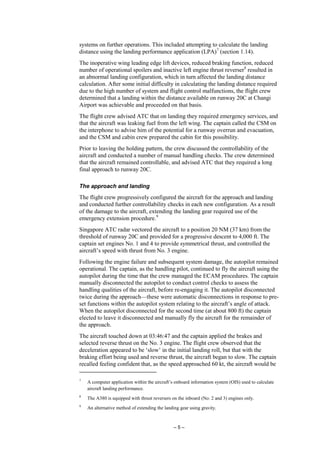 – 5 –
systems on further operations. This included attempting to calculate the landing
distance using the landing performance application (LPA)7
(section 1.14).
The inoperative wing leading edge lift devices, reduced braking function, reduced
number of operational spoilers and inactive left engine thrust reverser8
resulted in
an abnormal landing configuration, which in turn affected the landing distance
calculation. After some initial difficulty in calculating the landing distance required
due to the high number of system and flight control malfunctions, the flight crew
determined that a landing within the distance available on runway 20C at Changi
Airport was achievable and proceeded on that basis.
The flight crew advised ATC that on landing they required emergency services, and
that the aircraft was leaking fuel from the left wing. The captain called the CSM on
the interphone to advise him of the potential for a runway overrun and evacuation,
and the CSM and cabin crew prepared the cabin for this possibility.
Prior to leaving the holding pattern, the crew discussed the controllability of the
aircraft and conducted a number of manual handling checks. The crew determined
that the aircraft remained controllable, and advised ATC that they required a long
final approach to runway 20C.
The approach and landing
The flight crew progressively configured the aircraft for the approach and landing
and conducted further controllability checks in each new configuration. As a result
of the damage to the aircraft, extending the landing gear required use of the
emergency extension procedure.9
Singapore ATC radar vectored the aircraft to a position 20 NM (37 km) from the
threshold of runway 20C and provided for a progressive descent to 4,000 ft. The
captain set engines No. 1 and 4 to provide symmetrical thrust, and controlled the
aircraft’s speed with thrust from No. 3 engine.
Following the engine failure and subsequent system damage, the autopilot remained
operational. The captain, as the handling pilot, continued to fly the aircraft using the
autopilot during the time that the crew managed the ECAM procedures. The captain
manually disconnected the autopilot to conduct control checks to assess the
handling qualities of the aircraft, before re-engaging it. The autopilot disconnected
twice during the approach—these were automatic disconnections in response to pre-
set functions within the autopilot system relating to the aircraft’s angle of attack.
When the autopilot disconnected for the second time (at about 800 ft) the captain
elected to leave it disconnected and manually fly the aircraft for the remainder of
the approach.
The aircraft touched down at 03:46:47 and the captain applied the brakes and
selected reverse thrust on the No. 3 engine. The flight crew observed that the
deceleration appeared to be ‘slow’ in the initial landing roll, but that with the
braking effort being used and reverse thrust, the aircraft began to slow. The captain
recalled feeling confident that, as the speed approached 60 kt, the aircraft would be
7
A computer application within the aircraft’s onboard information system (OIS) used to calculate
aircraft landing performance.
8
The A380 is equipped with thrust reversers on the inboard (No. 2 and 3) engines only.
9
An alternative method of extending the landing gear using gravity.
 