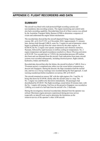 – 233 –
APPENDIX C: FLIGHT RECORDERS AND DATA
SUMMARY
The aircraft was fitted with crash-protected flight recording systems and
non-mandatory data recording systems. The engine monitoring and control units
also had a recording capability. Recorded data from all of these sources was utilised
by the Australian Transport Safety Bureau (ATSB) to determine a sequence of
events and understand the engine failure mechanisms.
The recorded data showed that the aircraft departed Changi Airport, Singapore,
runway 20C, at 01:56:47 UTC on 4 November 2010. Approximately 3½ minutes
later, during climb through 5,000 ft, some No. 2 engine air and oil parameter values
began to gradually diverge from the values shown by the other engines. At
02:00:58, the No. 2 engine rotor speeds, temperatures and vibrations started to
fluctuate, followed by rapid increases in turbine cooling air temperatures. No. 2
engine temperature and speed exceedances resulted in a Master Warning activation
at 02:01:09. Two seconds later at 7,250 ft, the intermediate-pressure (IP) turbine
disc burst and was liberated from the aircraft. Fault indications from many aircraft
systems were recorded subsequently, including electrical power, flight controls,
hydraulics, brakes and bleed air.
Recorded data showed that after the failure, the aircraft levelled at 7,400 ft. Over a
70-minute period, it completed nine orbits over the ocean before commencing a
descent into Singapore. During the descent, the flaps extended at half the normal
rate, and two Low Energy warnings were recorded during the final approach. A stall
warning sounded just before touchdown on runway 20C at 03:46:47.
The aircraft remained on runway 20C with the right engines (No. 3 and No. 4)
being shut down by 03:49:08, shortly after the aircraft came to a stop. The
No. 1 engine was unable to be shut down immediately. All passengers had
disembarked by 05:40:05. The flight recordings ceased about 20 minutes later, with
the No. 1 engine still running. Fuel loss on the ground at Singapore was recorded as
2,600 kg, as a result of a fuel leak from the aircraft’s No. 2 feed tank.
During the investigation, historical recorded data obtained from the operator was
utilised. Maximum engine pressures experienced during previous service
(especially on takeoff) were used to determine the limitations on the
return-to-service of the operator’s other A380 aircraft.
 