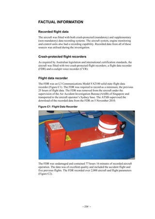 – 234 –
FACTUAL INFORMATION
Recorded flight data
The aircraft was fitted with both crash-protected (mandatory) and supplementary
(non-mandatory) data recording systems. The aircraft system, engine monitoring
and control units also had a recording capability. Recorded data from all of these
sources was utilised during the investigation.
Crash-protected flight recorders
As required by Australian legislation and international certification standards, the
aircraft was fitted with two crash-protected flight recorders; a flight data recorder
(FDR) and a cockpit voice recorder (CVR).
Flight data recorder
The FDR was an L3 Communications Model FA2100 solid state flight data
recorder (Figure C1). The FDR was required to record as a minimum, the previous
25 hours of flight data. The FDR was removed from the aircraft under the
supervision of the Air Accident Investigation Bureau (AAIB) of Singapore and
transported to the aircraft operator’s Sydney base. The ATSB supervised the
download of the recorded data from the FDR on 5 November 2010.
Figure C1: Flight Data Recorder
The FDR was undamaged and contained 77 hours 16 minutes of recorded aircraft
operation. The data was of excellent quality and included the accident flight and
five previous flights. The FDR recorded over 2,000 aircraft and flight parameters
(Figure C2).
 