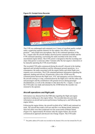 – 236 –
Figure C3: Cockpit Voice Recorder
The CVR was undamaged and contained over 2 hours of excellent quality cockpit
audio, comprising separate channels for the captain, first officer, observer
position123
and cockpit area microphone. Due to the continued operation of the
No. 1 engine after the aircraft landed, electrical power remained available and the
CVR continued operating, overwriting the audio recorded at the time of the
uncontained engine failure. The CVR system is designed so that the recording unit
stops when power is removed, either 5 minutes after the last engine is shut down or
by manually operating the CVR circuit breaker.
The recorded CVR audio commenced during the aircraft’s descent in the landing
approach and included touchdown and the subsequent ground operations. As a
consequence, the audio associated with the engine failure and initial flight crew
response was overwritten. The CVR contained pertinent information regarding the
approach, landing and roll-out. Of particular value to the ATSB were the
communications between the flight crew, ATC and emergency services following
the aircraft coming to a stop, communication by the flight crew with the cabin crew
and passengers and the coordination with ground services during passenger
disembarkation, as well as the attempts to shut down the No. 1 engine. A copy of
the CVR audio was made and retained by the ATSB before the recorder was
returned to the operator.
Aircraft operations and flight path
Information was obtained from the FDR data regarding the flight and engine
operations leading up to the engine failure. The recorded data also provided
information on aircraft and system performance leading up to, and following, the
engine failure.
Following the engine failure, the aircraft levelled off at 7,400 ft and continued on
track. The aircraft then made a left turn and flew over Bintan Island, Indonesia.
Nine left orbits were then conducted over the ocean north of Bintan Island
(Figure C4). Approximately 90 minutes after the engine failure, the aircraft
commenced an approach and descent into Changi Airport. The CVR audio
123
The public address (PA) audio was recorded on the channel of the crew that initiated the PA call.
 