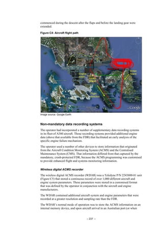 – 237 –
commenced during the descent after the flaps and before the landing gear were
extended.
Figure C4: Aircraft flight path
Image source: Google Earth
Non-mandatory data recording systems
The operator had incorporated a number of supplementary data recording systems
in its fleet of A380 aircraft. Those recording systems provided additional engine
data (above that available from the FDR) that facilitated an early analysis of the
specific engine failure mechanism.
The operator used a number of other devices to store information that originated
from the Aircraft Condition Monitoring System (ACMS) and the Centralised
Maintenance System (CMS). That information differed from that captured by the
mandatory, crash-protected FDR, because the ACMS programming was customised
to provide enhanced flight and systems monitoring information.
Wireless digital ACMS recorder
The wireless digital ACMS recorder (WDAR) was a Teledyne P/N 2243800-81 unit
(Figure C5) that stored a continuous record of over 1,000 different aircraft and
engine system parameters. These parameters were stored in a customised format
that was defined by the operator in conjunction with the aircraft and engine
manufacturers.
The WDAR contained additional aircraft system and engine parameters that were
recorded at a greater resolution and sampling rate than the FDR.
The WDAR’s normal mode of operation was to store the ACMS information on an
internal memory device, and upon aircraft arrival in an Australian port (or when
 