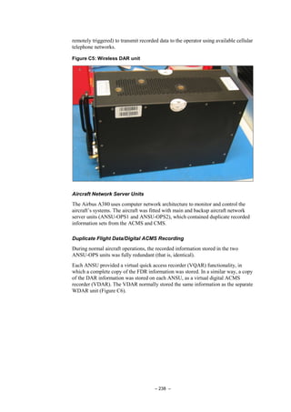 – 238 –
remotely triggered) to transmit recorded data to the operator using available cellular
telephone networks.
Figure C5: Wireless DAR unit
Aircraft Network Server Units
The Airbus A380 uses computer network architecture to monitor and control the
aircraft’s systems. The aircraft was fitted with main and backup aircraft network
server units (ANSU-OPS1 and ANSU-OPS2), which contained duplicate recorded
information sets from the ACMS and CMS.
Duplicate Flight Data/Digital ACMS Recording
During normal aircraft operations, the recorded information stored in the two
ANSU-OPS units was fully redundant (that is, identical).
Each ANSU provided a virtual quick access recorder (VQAR) functionality, in
which a complete copy of the FDR information was stored. In a similar way, a copy
of the DAR information was stored on each ANSU, as a virtual digital ACMS
recorder (VDAR). The VDAR normally stored the same information as the separate
WDAR unit (Figure C6).
 