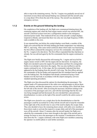 – 6 –
able to stop in the remaining runway. The No. 3 engine was gradually moved out of
maximum reverse thrust and manual braking was continued until the aircraft came
to a stop about 150 m from the end of the runway. The aircraft was attended by
emergency services.
1.1.2 Events on the ground following the landing
On completion of the landing roll, the flight crew commenced shutting down the
remaining engines and, when the final engine master switch was selected OFF, the
aircraft’s electrical system went into a configuration similar to the emergency
electrical power mode. That rendered all but one of the aircraft’s cockpit displays
inoperative (blank), and meant that there was only one very high frequency (VHF)
radio available to the crew.
It was reported that, just before the cockpit displays went blank, a number of the
flight crew noticed that the left body landing gear brake temperature was indicating
900 °C, and rising. After some initial confusion about which radio was functioning,
the first officer contacted the emergency services fire commander, who asked for
the No. 1 engine to be shut down. The first officer responded that they had done so
already, but was advised again by the fire commander that the engine continued to
run.
The flight crew briefly discussed the still-running No. 1 engine and recycled the
engine master switch to OFF, but the engine did not shut down. In response, the
flight crew decided to press the engine fire push button and then fire extinguisher
bottles in an attempt to shut down the engine. This was also ineffective and the
engine continued to run. At this stage, the fire commander indicated that there
appeared to be fuel leaking from the aircraft’s left wing. The first officer advised
the commander of the hot brakes and requested that fire retardant foam be applied
over the leaking fuel. The firefighters had already commenced laying a foam
blanket over the fuel leak in accordance with the airport emergency services
standard operating procedures.
The flight crew then discussed the options for disembarking the passengers. The
captain made a PA announcement to the cabin crew and passengers to advise them
of the situation, and that the emergency services were dealing with a fluid leak from
the left side of the aircraft. After accessing the necessary checklists relating to the
evacuation of the passengers and crew, and with the knowledge that the fire risk
was being managed and had decreased, the crew decided that a precautionary
disembarkation via stairs on the right of the aircraft would be the safest course of
action.
The flight crew elected to use a single door for the disembarkation so that the
passengers could be accounted for as they left the aircraft and to keep the remainder
of the right side of the aircraft clear in case of the need to deploy the escape slides.
They also decided to leave the remaining doors armed, with cabin crew members at
those doors ready to activate the respective escape slides until all of the passengers
were off the aircraft. About 13 minutes after the aircraft landed, the flight crew
asked the fire commander to have stairs brought to the right of the aircraft and to
arrange for buses to move the passengers to the terminal. Consideration of how to
shut down the No. 1 engine continued, with some flight crew members contacting
the operator via mobile phone to seek further assistance.
 