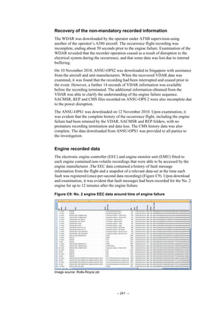 – 241 –
Recovery of the non-mandatory recorded information
The WDAR was downloaded by the operator under ATSB supervision using
another of the operator’s A380 aircraft. The occurrence flight recording was
incomplete, ending about 50 seconds prior to the engine failure. Examination of the
WDAR revealed that the recorder operation ceased as a result of disruption to the
electrical system during the occurrence, and that some data was lost due to internal
buffering.
On 10 November 2010, ANSU-OPS2 was downloaded in Singapore with assistance
from the aircraft and unit manufacturers. When the recovered VDAR data was
examined, it was found that the recording had been interrupted and ceased prior to
the event. However, a further 14 seconds of VDAR information was available
before the recording terminated. The additional information obtained from the
VDAR was able to clarify the understanding of the engine failure sequence.
SACMSR, REP and CMS files recorded on ANSU-OPS 2 were also incomplete due
to the power disruption.
The ANSU-OPS1 was downloaded on 12 November 2010. Upon examination, it
was evident that the complete history of the occurrence flight, including the engine
failure had been retained by the VDAR, SACMSR and REP folders, with no
premature recording termination and data loss. The CMS history data was also
complete. The data downloaded from ANSU-OPS1 was provided to all parties to
the investigation.
Engine recorded data
The electronic engine controller (EEC) and engine monitor unit (EMU) fitted to
each engine contained non-volatile recordings that were able to be accessed by the
engine manufacturer .The EEC data contained a history of fault message
information from the flight and a snapshot of a relevant data-set at the time each
fault was registered (once-per-second data recording) (Figure C9). Upon download
and examination, it was evident that fault messages had been recorded for the No. 2
engine for up to 12 minutes after the engine failure.
Figure C9: No. 2 engine EEC data around time of engine failure
Image source: Rolls-Royce plc
 