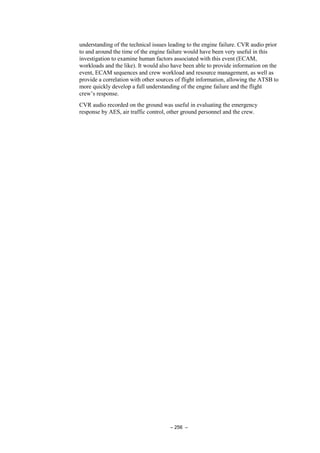 – 256 –
understanding of the technical issues leading to the engine failure. CVR audio prior
to and around the time of the engine failure would have been very useful in this
investigation to examine human factors associated with this event (ECAM,
workloads and the like). It would also have been able to provide information on the
event, ECAM sequences and crew workload and resource management, as well as
provide a correlation with other sources of flight information, allowing the ATSB to
more quickly develop a full understanding of the engine failure and the flight
crew’s response.
CVR audio recorded on the ground was useful in evaluating the emergency
response by AES, air traffic control, other ground personnel and the crew.
 