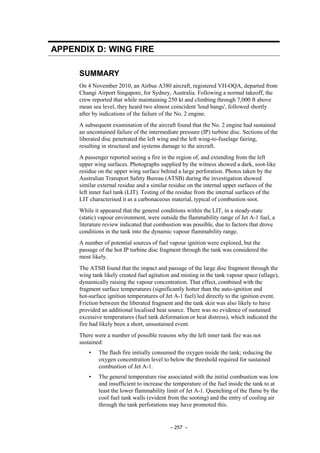 – 257 –
APPENDIX D: WING FIRE
SUMMARY
On 4 November 2010, an Airbus A380 aircraft, registered VH-OQA, departed from
Changi Airport Singapore, for Sydney, Australia. Following a normal takeoff, the
crew reported that while maintaining 250 kt and climbing through 7,000 ft above
mean sea level, they heard two almost coincident 'loud bangs', followed shortly
after by indications of the failure of the No. 2 engine.
A subsequent examination of the aircraft found that the No. 2 engine had sustained
an uncontained failure of the intermediate pressure (IP) turbine disc. Sections of the
liberated disc penetrated the left wing and the left wing-to-fuselage fairing,
resulting in structural and systems damage to the aircraft.
A passenger reported seeing a fire in the region of, and extending from the left
upper wing surfaces. Photographs supplied by the witness showed a dark, soot-like
residue on the upper wing surface behind a large perforation. Photos taken by the
Australian Transport Safety Bureau (ATSB) during the investigation showed
similar external residue and a similar residue on the internal upper surfaces of the
left inner fuel tank (LIT). Testing of the residue from the internal surfaces of the
LIT characterised it as a carbonaceous material, typical of combustion soot.
While it appeared that the general conditions within the LIT, in a steady-state
(static) vapour environment, were outside the flammability range of Jet A-1 fuel, a
literature review indicated that combustion was possible, due to factors that drove
conditions in the tank into the dynamic vapour flammability range.
A number of potential sources of fuel vapour ignition were explored, but the
passage of the hot IP turbine disc fragment through the tank was considered the
most likely.
The ATSB found that the impact and passage of the large disc fragment through the
wing tank likely created fuel agitation and misting in the tank vapour space (ullage),
dynamically raising the vapour concentration. That effect, combined with the
fragment surface temperatures (significantly hotter than the auto-ignition and
hot-surface ignition temperatures of Jet A-1 fuel) led directly to the ignition event.
Friction between the liberated fragment and the tank skin was also likely to have
provided an additional localised heat source. There was no evidence of sustained
excessive temperatures (fuel tank deformation or heat distress), which indicated the
fire had likely been a short, unsustained event.
There were a number of possible reasons why the left inner tank fire was not
sustained:
• The flash fire initially consumed the oxygen inside the tank; reducing the
oxygen concentration level to below the threshold required for sustained
combustion of Jet A-1.
• The general temperature rise associated with the initial combustion was low
and insufficient to increase the temperature of the fuel inside the tank to at
least the lower flammability limit of Jet A-1. Quenching of the flame by the
cool fuel tank walls (evident from the sooting) and the entry of cooling air
through the tank perforations may have promoted this.
 