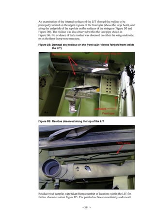 – 261 –
An examination of the internal surfaces of the LIT showed the residue to be
principally located on the upper regions of the front spar (above the large hole), and
along the underside of the top skin on the surfaces of the stringers (Figure D5 and
Figure D6). The residue was also observed within the vent pipe shown in
Figure D6. No evidence of dark residue was observed on either the wing underside,
or on the front droop-nose structure.
Figure D5: Damage and residue on the front spar (viewed forward from inside
the LIT)
Figure D6: Residue observed along the top of the LIT
Residue swab samples were taken from a number of locations within the LIT for
further characterisation Figure D5. The painted surfaces immediately underneath
 