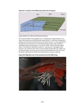 – 263 –
Figure D7: Location of the FQIS wiring within the LIT (green)
Image: Modified from A380 Aircraft Maintenance Manual
The section of FQIS wiring supplied was a y-shaped piece, approximately 1.2 m
long, which had been severed during the engine failure. A small area of additional
damage was observed towards the end of one of the sections. A visual inspection of
the exposed wires showed severe mechanical damage; many of the conductors
exhibited significant deformation as a result of contact with the liberated engine
debris. The inspection identified a number of ‘cup and cone’ and angular shear
fractures, all consistent with tensile overstress failure (Figure D8). No evidence of
any discolouration or arcing was observed on the fractured ends of the wires, and
the plastic coating did not exhibit any discolouration, burning or charring.
Figure D8: Magnified view of the severed end of the FQIS wiring
 