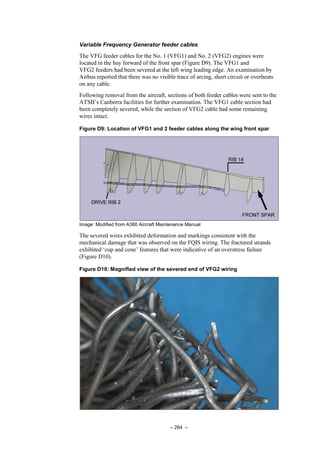 – 264 –
Variable Frequency Generator feeder cables
The VFG feeder cables for the No. 1 (VFG1) and No. 2 (VFG2) engines were
located in the bay forward of the front spar (Figure D9). The VFG1 and
VFG2 feeders had been severed at the left wing leading edge. An examination by
Airbus reported that there was no visible trace of arcing, short circuit or overheats
on any cable.
Following removal from the aircraft, sections of both feeder cables were sent to the
ATSB’s Canberra facilities for further examination. The VFG1 cable section had
been completely severed, while the section of VFG2 cable had some remaining
wires intact.
Figure D9: Location of VFG1 and 2 feeder cables along the wing front spar
Image: Modified from A380 Aircraft Maintenance Manual
The severed wires exhibited deformation and markings consistent with the
mechanical damage that was observed on the FQIS wiring. The fractured strands
exhibited ‘cup and cone’ features that were indicative of an overstress failure
(Figure D10).
Figure D10: Magnified view of the severed end of VFG2 wiring
 