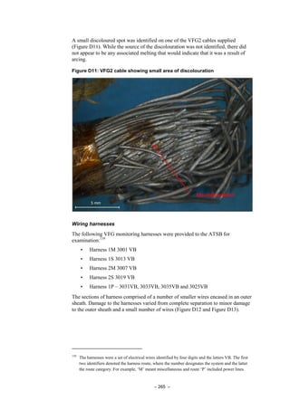 – 265 –
A small discoloured spot was identified on one of the VFG2 cables supplied
(Figure D11). While the source of the discolouration was not identified, there did
not appear to be any associated melting that would indicate that it was a result of
arcing.
Figure D11: VFG2 cable showing small area of discolouration
Wiring harnesses
The following VFG monitoring harnesses were provided to the ATSB for
examination:139
• Harness 1M 3001 VB
• Harness 1S 3013 VB
• Harness 2M 3007 VB
• Harness 2S 3019 VB
• Harness 1P – 3031VB, 3033VB, 3035VB and 3025VB
The sections of harness comprised of a number of smaller wires encased in an outer
sheath. Damage to the harnesses varied from complete separation to minor damage
to the outer sheath and a small number of wires (Figure D12 and Figure D13).
139
The harnesses were a set of electrical wires identified by four digits and the letters VB. The first
two identifiers denoted the harness route, where the number designates the system and the latter
the route category. For example, ‘M’ meant miscellaneous and route ‘P’ included power lines.
 