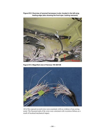 – 266 –
Figure D12: Overview of severed harnesses in-situ, located in the left wing
leading edge (also showing the front spar, looking rearward)
Figure D13: Magnified view of Harness 1M 3001VB
All of the exposed severed wires were examined, with no evidence of any arcing
noted. The fractured ends of the wires were consistent with overstress failures as a
result of localised mechanical impact.
 