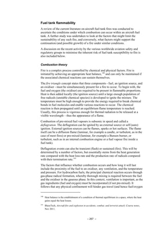 – 267 –
Fuel tank flammability
A review of the current literature on aircraft fuel tank fires was conducted to
ascertain the conditions under which combustion can occur within an aircraft fuel
tank. A further study was undertaken to look at the factors that might limit the
sustainability of any such fire, and conversely, what factors might support the
continuation (and possible growth) of a fire under similar conditions.
A discussion on the recent activity by the various worldwide aviation safety and
regulatory groups to minimise the inherent risk of fuel tank susceptibility to fire is
also included below.
Combustion theory
Fire is a complex process controlled by chemical and physical factors. Fire is
initiated by achieving an appropriate heat balance,140
and can only be maintained if
the associated chemical reactions can sustain themselves.
The fire triangle concept states that three components - fuel, an ignition source, and
an oxidiser - must be simultaneously present for a fire to occur. To begin with, the
fuel and oxygen (the oxidiser) are required to be present in flammable proportions.
Heat is then added locally (the ignition source) until a large enough population of
free radicals (unstable chemical species) is developed to ignite the mixture. The
temperature must be high enough to provide the energy required to break chemical
bonds in fuel molecules and enable various reactions to occur. The chemical
reaction is then propagated until an equilibrium flame temperature is reached.
Usually, this process is vigorous enough for thermal radiation to be released at a
visible wavelength – thus the appearance of a flame.
Combustion of pre-mixed fuel vapours is subsonic in speed and called a
deflagration. The deflagration can be ignited by an external source or self (auto)
ignition. External ignition sources can be flames, sparks or hot surfaces. The flame
itself can be a diffusion flame (laminar, for example a candle, or turbulent, as in the
case of most fires) or pre-mixed (laminar, for example a Bunsen burner, or
turbulent, such as in an internal combustion engine or a fuel vapour fire inside a
fuel tank).
Deflagration events can also be transient (flash) or sustained (fire). This will be
determined by a number of factors, but essentially stems from the heat generation
rate compared with the heat loss rate and the production rate of radicals compared
with their termination rate.141
The factors that influence whether combustion occurs and how long it will last
include the proximity of the fuel to an oxidiser, any ventilation, and the temperature
and pressure. For hydrocarbon fuels, the principal chemical reaction occurs through
gas-phase radical formation, whereby thorough mixing is required between the fuel
and the oxidiser in the gaseous phase. In this context, ventilation is important, as the
gas ingredients (fuel and oxygen) must be incorporated (if not pre-mixed). It
follows that any physical confinement will hinder gas travel (and hence fuel/oxygen
140
Heat balance is the establishment of a condition of thermal equilibrium in a space, where the heat
gains equal the heat losses.
141
BlazeTech, Aircraft fire and explosion in accidents, combat, and terrorist attack: Course notes,
Nov 2011.
 