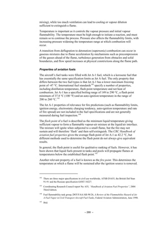 – 268 –
mixing), while too much ventilation can lead to cooling or vapour dilution
sufficient to extinguish a flame.
Temperature is important as it controls the vapour pressure and initial vapour
flammability. The temperature must be high enough to initiate a reaction, and must
remain so to continue the process. Pressure also affects the flammability limits, with
increasing pressure widening the temperature range at which combustion will
occur.
A transition from deflagration to detonation (supersonic) combustion can occur in
gaseous mixtures due to flame acceleration by mechanisms such as precompression
of the gasses ahead of the flame, turbulence generation from obstacles and solid
boundaries, and flow speed increases at physical constrictions along the flame path.
Properties of aviation fuels
The aircraft’s fuel tanks were filled with Jet A-1 fuel, which is a kerosene fuel that
has essentially the same specification limits as Jet A fuel. The only property that
differs between the two fuel types is that Jet A-1 has a lower maximum freezing
point of -47 °C. International fuel standards142
specify a number of properties,
including distillation temperature, flash point temperature and net heat of
combustion. Jet A-1 has a specified boiling range of 149 to 290 °C, a flash point
minimum of 37.8 °C (100 °F) and an auto-ignition temperature in the range of
200 to 260 °C.143
The Jet A-1 properties of relevance for fire predictions (such as flammability limits,
ignition energy, electrostatic charging tendency, auto-ignition temperature and rate
of fire spread) are not included in the fuel specifications and are not generally
measured during fuel inspection.144
The flash point of a fuel is described as the minimum liquid temperature giving
sufficient vapour to form a flammable vapour-air mixture at the liquid/air interface.
The mixture will ignite when subjected to a small flame, but the fire may not
sustain and will therefore ‘flash’ and then self-extinguish. The CRC Handbook of
aviation fuel properties gives the average flash point of Jet A-1 as 42.2 °C, but
different methods used to determine the flash point do not always give equivalent
results.
In general, the flash point is useful for qualitative ranking of fuels. However, it has
been shown that liquid fuels present in tanks and pools will propagate flames at
temperatures below the established flash point.145
Another relevant property of a fuel is known as the fire point. This determines the
temperature at which a flame will be sustained after the ignition source is removed.
142
There are three major specifications in civil use worldwide, ATSB D1655, the British Def Stan
91-91 and the Russian specification GOST 10227.
143
Coordinating Research Council report No. 635, “Handbook of Aviation Fuel Properties”, 2004
Third Edition.
144
Fuel flammability task group, DOT/FAA/AR-98/26, A Review of the Flammability Hazard of Jet
A Fuel Vapor in Civil Transport Aircraft Fuel Tanks, Federal Aviation Administration, June 1998.
145
Ibid.
 