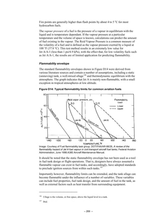 – 269 –
Fire points are generally higher than flash points by about 4 to 5 o
C for most
hydrocarbon fuels.
The vapour pressure of a fuel is the pressure of a vapour in equilibrium with the
liquid and is temperature dependant. If the vapour pressure at a particular
temperature and the volume of space is known, calculations can predict the amount
of fuel existing in the vapour. The Reid Vapour Pressure is a common measure of
the volatility of a fuel and is defined as the vapour pressure exerted by a liquid at
100 °F (37.8 °C). This test method results in an extremely low value for
Jet A/A-1 (less than 1 psi/6.9 kPa), with the effect that, for low volatility fuels such
as Jet A/A-1, the results are of limited application for predicting flammability.
Flammability envelope
The standard flammability envelopes shown in Figure D14 were derived from
various literature sources and contain a number of assumptions, including a static
(unmoving) tank, a well-mixed ullage146
and thermodynamic equilibrium with the
atmosphere. The graph indicates that Jet A is mainly non-flammable, with a small
exception in tropical atmospheres at low altitude.
Figure D14: Typical flammability limits for common aviation fuels
Image: Courtesy of Fuel flammability task group, DOT/FAA/AR-98/26, A review of the
flammability hazard of Jet A fuel vapour in civil transport aircraft fuel tanks, Federal Aviation
Administration, June 1998.A380 Aircraft Maintenance Manual.
It should be noted that the static flammability envelope has not been used as a tool
in fuel tank design or flight operations. That is, designers have always assumed a
flammable vapour can exist in fuel tanks, and accordingly, have adopted standards
to preclude ignition sources from within such tanks.147
Importantly however, flammability limits can be extended, and the tank ullage can
become flammable under the influence of a number of variables. These variables
can include fuel properties, fuel tank design, and the amount of fuel in the tank, as
well as external factors such as heat transfer from surrounding equipment.
146
Ullage is the volume, or free space, above the liquid level in a tank.
147
Ibid.
 
