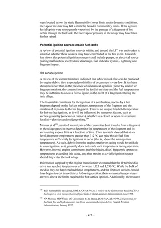 – 271 –
were located below the static flammability lower limit, under dynamic conditions,
the vapour mixture may fall within the broader flammability limits. If the agitated
fuel droplets were subsequently vaporised by the passage of a fragment of hot
debris through the fuel tank, the fuel vapour pressure in the ullage may have been
further raised.
Potential ignition sources inside fuel tanks
A review of potential ignition sources within, and around the LIT was undertaken to
establish whether these sources may have contributed to the fire event. Research
has shown that potential ignition sources could include pumps, an electrical source
(wiring malfunction, electrostatic discharge, fuel indicator system), lightning and
fragment impact.
Hot surface ignition
A review of the current literature indicated that while in-tank fires can be produced
by engine debris, their expected probability of occurrence is very low. It has been
shown however that, in the presence of mechanical agitation (either by aircraft or
fragment motion), the composition of the fuel/air mixture and the fuel temperatures
may be sufficient to allow a fire to ignite, in the event of a fragment entering the
tank ullage.
The favourable conditions for the ignition of a combustion process by a hot
fragment depend on the fuel/air mixture, temperature of the fragment and the
duration of exposure to the hot fragment. There is no unique threshold temperature
for hot-surface ignition, as it will be influenced by numerous factors, such as
surface geometry (concave or convex), whether in a closed or open environment,
local air velocities and residence time.149
Moussa et al150
provided an analysis of the convective heat transfer from a fragment
to the ullage gases in order to determine the temperature of the fragment and its
surrounding vapour film as a function of time. Their research showed that at sea
level, fragment temperatures greater than 712 °C can raise the air/fuel film
temperature sufficiently for ignition to occur (that is, above the auto-ignition
temperature). As such, debris from the engine exterior or casing would be unlikely
to cause ignition, as it generally does not reach such temperatures during operation.
However, internal engine components (turbine blades, discs) frequently operate at
temperatures exceeding this value, and thus present as a viable ignition source
should they enter the tank ullage.
Information supplied by the engine manufacturer estimated that the IP turbine disc
drive arm reached temperatures of between 1,125 and 1,290 °C. While the bulk of
the disc may not have reached these temperatures, and the liberated sections would
have begun to cool immediately following ejection, those estimated temperatures
are well above the limits required for hot surface ignition. Additionally, the research
149
Fuel flammability task group, DOT/FAA/AR-98/26, A review of the flammability hazard of Jet A
fuel vapor in civil transport aircraft fuel tanks, Federal Aviation Administration, June 1998.
150
NA Moussa, MD Whale, DE Groszmann & XJ Zhang, DOT/FAA/AR-96/95, The potential for
fuel tank fire and hydrodynamic ram from uncontained engine debris, Federal Aviation
Administration, January 1997.
 