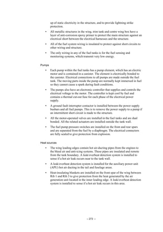 – 273 –
up of static electricity in the structure, and to provide lightning strike
protection.
• All metallic structures in the wing, trim tank and centre wing box have a
layer of anti-corrosion epoxy primer to protect the main structure against an
electrical short between the electrical harnesses and the structure.
• All of the fuel system wiring is insulated to protect against short circuits to
other wiring and structure.
• The only wiring in any of the fuel tanks is for the fuel sensing and
monitoring systems, which transmit very low energy.
Pumps
• Each pump within the fuel tanks has a pump element, which has an electric
motor and is contained in a canister. The element is electrically bonded to
the canister. Electrical connections to all pumps are made outside the fuel
tank. The moving parts inside the pump are normally kept immersed in fuel
so they cannot cause a spark during fault conditions.
• The pumps also have an electronic controller that supplies and controls the
electrical voltage to the motor. The controller is kept cool by fuel and
contains a thermal cut-out fuse for each phase of the electrical power
supply.
• A ground fault interrupter contactor is installed between the power supply
busbars and all fuel pumps. This is to remove the power supply to a pump if
an intermittent short circuit is made to the structure.
• All the motor-operated valves are installed in the fuel tanks and are dual
bonded. All the related actuators are installed outside the tank wall.
• The fuel pump pressure switches are installed on the front and rear spars
and are separated from the fuel by a diaphragm. The electrical connectors
are fully sealed to give protection from explosion.
Heat sources
• The wing leading edges contain hot air-ducting pipes from the engines to
the bleed air and anti-icing systems. These pipes are insulated and remote
from the tank boundary. A leak/overheat detection system is installed to
sense if a hot air leak occurs near to the tank wall.
• A leak/overheat detection system is installed for the auxiliary power unit
(APU) hot air ducting in the tail and fuselage areas.
• Heat-insulating blankets are installed on the front spar of the wing between
Rib 1 and Rib 3 to give protection from the heat generated by the air
generation unit located in the inner leading edge. A leak/overheat detection
system is installed to sense if a hot air leak occurs in this area.
 