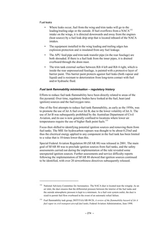 – 274 –
Fuel leaks
• Where leaks occur, fuel from the wing and trim tanks will go to the
leading/trailing edge or the outside. If fuel overflows from a NACA152
intake on the wings, it is directed downwards and away from the engines
(heat source) by a fuel leak drip strip that is located inboard of the NACA
intakes.
• The equipment installed in the wing leading and trailing edges has
explosion protection and is insulated from any fuel leakage.
• The APU feed pipe and trim tank transfer pipe (in the rear fuselage) are
both shrouded. If there is a fuel leak from the inner pipes, it is drained
overboard through the drain mast.
• The trim tank external surface between Rib 4 left and Rib 4 right, which is
inside the rear unpressurized fuselage, is painted with a protective layer of
barrier paint. This barrier paint protects against fuel leaks (both vapour and
liquid) and is resistant to deterioration from long-term contact with fuel
and/or hydraulic fluid.
Fuel tank flammability minimisation – regulatory history
Efforts to reduce fuel tank flammability have been directly related to areas of the
fire pyramid. Over time, regulatory bodies have looked at the fuel, heat (and
ignition) sources and the fuel/oxygen ratio.
One of the first attempts to reduce fuel tank flammability, as early as the 1950s, was
to promote the use of Jet A fuel over Jet B, due to the lower volatility of Jet A. The
use of Jet B was subsequently prohibited by the Australian Department of Civil
Aviation, and its use is now generally confined to locations where lower air
temperatures require the use of higher flash point fuels.153
Focus then shifted to identifying potential ignition sources and removing them from
fuel tanks. The MIE for hydrocarbon vapours was thought to be about 0.25mJ and
thus the electrical energy applied to any component in the fuel tank has been limited
to a value that is 10 times lower than this.
Special Federal Aviation Regulation 88 (SFAR 88) was released in 2001. The main
goal of SFAR 88 was to preclude ignition sources from fuel tanks, and the safety
assessments carried out during the implementation of the rule revealed some
unexpected ignition sources. Further assessments and service difficulty reports
following the implementation of SFAR 88 showed that ignition sources continued
to be identified, with over 20 airworthiness directives subsequently released.
152
National Advisory Committee for Aeronautics. The NACA duct is located near the wingtip. As an
air inlet, the duct ensures that the differential pressure between the interior of the fuel tanks and
the outside atmospheric pressure is kept to a minimum. As a fuel vent system outlet, the duct is
sized to permit fuel flow overboard in the event of an automatic refuel failure.
153
Fuel flammability task group, DOT/FAA/AR-98/26, A review of the flammability hazard of Jet A
fuel vapor in civil transport aircraft fuel tanks, Federal Aviation Administration, June 1998.
 