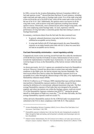 – 275 –
In 1998, a review by the Aviation Rulemaking Advisory Committee (ARAC) of
fuel tank ignition events154
showed that there had been 16 such instances, including
eight wing tank and eight centre or fuselage tank events. Five of the eight wing tank
events involved the use of Jet B/JP-4 fuel, while all the centre tank events involved
the use of Jet A/A-1 fuel. Additionally, the ignition source was known in all the
wing tank events, with no known wing tank explosions resulting from internal
ignition sources. Historically, most commercial jets utilise integral wing tanks, with
only some employing centre/fuselage tanks. As such, experience with the
performance of wing fuel tanks is somewhat greater than that relating to centre or
fuselage-based tanks.
In summary, conclusions drawn from the fuel tank fire data examined were:
• In general, unheated aluminium wing tanks fuelled with Jet A have
exhibited an acceptable service history.
• A wing tank fuelled with JP-4 had approximately the same flammability
exposure as an empty heated centre tank with Jet A; these two cases have
not had an acceptable service history.
Fuel tank flammability minimisation – recent regulatory activity
Comparatively recent events involving aircraft fuel tank fires (after the introduction
of SFAR 88) have lead the US Federal Aviation Administration (FAA) to move
towards the implementation of another layer of protection. As such, the most recent
work has begun to focus on the flammability of the fuel/air mixture within the tank
ullage.
As shown previously, Jet A/A-1 vapours are considered too lean to be flammable at
sea level. However, research has shown that at certain times and under certain
conditions in the flight cycle, the fuel/air mixture may become flammable. The
most recent efforts have been to reduce the flammability exposure level to an
acceptable level, either through the inherent design of the tank, or by implementing
flammability reduction means (FRM).
FAR 26.33 (effective as of 7 February 2009) stipulated that type certificate holders
must perform a flammability exposure analysis of all tanks, except for those
meeting the definition of a conventional, unheated aluminium wing tank. The fleet
average flammability exposure of fuel tanks that were designed to be normally
emptied, and where any portion was within the fuselage contour, could not exceed
3% of the flammability exposure evaluation time (FEET)155
during the ground,
takeoff or climb phases of flight on a warm day.156
For all other fuel tanks, the fleet
average flammability exposure could not exceed 7%.
Airbus advised a flammability analysis for the A380 fuel tanks was prepared and
submitted to the FAA to show compliance with FAR 26.33. That analysis
154
Aviation Rulemaking Advisory Committee (ARAC), Service History/Fuel Tank Safety Level
Assessment, Task Group 1, July 1998.
155
Flammability exposure evaluation time is the time from the start of preparing the aeroplane for
flight, through the flight and landing, until all payload is unloaded, and all passengers and crew
have disembarked.
156
Federal Aviation Administration, Part 26 Continued Airworthiness and safety improvements for
transport category airplanes, Subpart D – Fuel tank flammability, Section 26.33, effective 7/2/09.
 