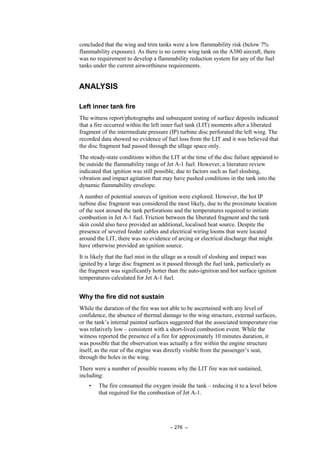 – 276 –
concluded that the wing and trim tanks were a low flammability risk (below 7%
flammability exposure). As there is no centre wing tank on the A380 aircraft, there
was no requirement to develop a flammability reduction system for any of the fuel
tanks under the current airworthiness requirements.
ANALYSIS
Left inner tank fire
The witness report/photographs and subsequent testing of surface deposits indicated
that a fire occurred within the left inner fuel tank (LIT) moments after a liberated
fragment of the intermediate pressure (IP) turbine disc perforated the left wing. The
recorded data showed no evidence of fuel loss from the LIT and it was believed that
the disc fragment had passed through the ullage space only.
The steady-state conditions within the LIT at the time of the disc failure appeared to
be outside the flammability range of Jet A-1 fuel. However, a literature review
indicated that ignition was still possible, due to factors such as fuel sloshing,
vibration and impact agitation that may have pushed conditions in the tank into the
dynamic flammability envelope.
A number of potential sources of ignition were explored. However, the hot IP
turbine disc fragment was considered the most likely, due to the proximate location
of the soot around the tank perforations and the temperatures required to initiate
combustion in Jet A-1 fuel. Friction between the liberated fragment and the tank
skin could also have provided an additional, localised heat source. Despite the
presence of severed feeder cables and electrical wiring looms that were located
around the LIT, there was no evidence of arcing or electrical discharge that might
have otherwise provided an ignition source.
It is likely that the fuel mist in the ullage as a result of sloshing and impact was
ignited by a large disc fragment as it passed through the fuel tank, particularly as
the fragment was significantly hotter than the auto-ignition and hot surface ignition
temperatures calculated for Jet A-1 fuel.
Why the fire did not sustain
While the duration of the fire was not able to be ascertained with any level of
confidence, the absence of thermal damage to the wing structure, external surfaces,
or the tank’s internal painted surfaces suggested that the associated temperature rise
was relatively low – consistent with a short-lived combustion event. While the
witness reported the presence of a fire for approximately 10 minutes duration, it
was possible that the observation was actually a fire within the engine structure
itself, as the rear of the engine was directly visible from the passenger’s seat,
through the holes in the wing.
There were a number of possible reasons why the LIT fire was not sustained,
including:
• The fire consumed the oxygen inside the tank – reducing it to a level below
that required for the combustion of Jet A-1.
 