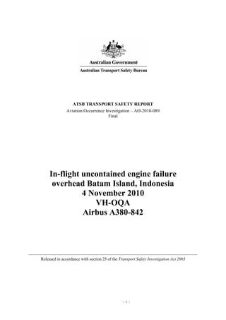 - i -
ATSB TRANSPORT SAFETY REPORT
Aviation Occurrence Investigation – AO-2010-089
Final
In-flight uncontained engine failure
overhead Batam Island, Indonesia
4 November 2010
VH-OQA
Airbus A380-842
Released in accordance with section 25 of the Transport Safety Investigation Act 2003
 