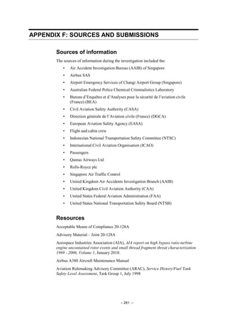 – 281 –
APPENDIX F: SOURCES AND SUBMISSIONS
Sources of information
The sources of information during the investigation included the:
• Air Accident Investigation Bureau (AAIB) of Singapore
• Airbus SAS
• Airport Emergency Services of Changi Airport Group (Singapore)
• Australian Federal Police Chemical Criminalistics Laboratory
• Bureau d’Enquêtes et d’Analyses pour la sécurité de l’aviation civile
(France) (BEA)
• Civil Aviation Safety Authority (CASA)
• Direction générale de l’Aviation civile (France) (DGCA)
• European Aviation Safety Agency (EASA)
• Flight and cabin crew
• Indonesian National Transportation Safety Committee (NTSC)
• International Civil Aviation Organisation (ICAO)
• Passengers
• Qantas Airways Ltd
• Rolls-Royce plc
• Singapore Air Traffic Control
• United Kingdom Air Accidents Investigation Branch (AAIB)
• United Kingdom Civil Aviation Authority (CAA)
• United States Federal Aviation Administration (FAA)
• United States National Transportation Safety Board (NTSB)
Resources
Acceptable Means of Compliance 20-128A
Advisory Material – Joint 20-128A
Aerospace Industries Association (AIA), AIA report on high bypass ratio turbine
engine uncontained rotor events and small thread fragment threat characterization
1969 - 2006, Volume 1, January 2010.
Airbus A380 Aircraft Maintenance Manual
Aviation Rulemaking Advisory Committee (ARAC), Service History/Fuel Tank
Safety Level Assessment, Task Group 1, July 1998
 