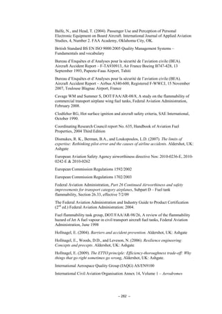 – 282 –
Balfe, N., and Head, T. (2004). Passenger Use and Perception of Personal
Electronic Equipment on Board Aircraft. International Journal of Applied Aviation
Studies, 4, Number 2. FAA Academy, Oklahoma City, OK.
British Standard BS EN ISO 9000:2005 Quality Management Systems –
Fundamentals and vocabulary
Bureau d’Enquêtes et d’Analyses pour la sécurité de l’aviation civile (BEA).
Aircraft Accident Report – F-TA930913, Air France Boeing B747-428, 13
September 1993, Papeete-Faaa Airport, Tahiti
Bureau d’Enquêtes et d’Analyses pour la sécurité de l’aviation civile (BEA).
Aircraft Accident Report – Airbus A340-600, Registered F-WWCJ, 15 November
2007, Toulouse Blagnac Airport, France
Cavage WM and Summer S, DOT/FAA/AR-08/8, A study on the flammability of
commercial transport airplane wing fuel tanks, Federal Aviation Administration,
February 2008.
Clodfelter RG, Hot surface ignition and aircraft safety criteria, SAE International,
October 1990.
Coordinating Research Council report No. 635, Handbook of Aviation Fuel
Properties, 2004 Third Edition
Dismukes, R. K., Berman, B.A., and Loukopoulos, L.D. (2007). The limits of
expertise: Rethinking pilot error and the causes of airline accidents. Aldershot, UK:
Ashgate
European Aviation Safety Agency airworthiness directive Nos: 2010-0236-E, 2010-
0242-E & 2010-0262
European Commission Regulations 1592/2002
European Commission Regulations 1702/2003
Federal Aviation Administration, Part 26 Continued Airworthiness and safety
improvements for transport category airplanes, Subpart D – Fuel tank
flammability, Section 26.33, effective 7/2/09
The Federal Aviation Administration and Industry Guide to Product Certification
(2nd
ed.) Federal Aviation Administration: 2004.
Fuel flammability task group, DOT/FAA/AR-98/26, A review of the flammability
hazard of Jet A fuel vapour in civil transport aircraft fuel tanks, Federal Aviation
Administration, June 1998
Hollnagel, E. (2004). Barriers and accident prevention. Aldershot, UK: Ashgate
Hollnagel, E., Woods, D.D., and Leveson, N. (2006). Resilience engineering:
Concepts and precepts. Aldershot, UK: Ashgate
Hollnagel, E. (2009). The ETTO principle: Efficiency-thoroughness trade-off: Why
things that go right sometimes go wrong, Aldershot, UK: Ashgate.
International Aerospace Quality Group (IAQG) AS/EN9100
International Civil Aviation Organisation Annex 14, Volume 1 – Aerodromes
 