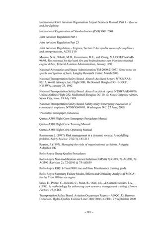 – 283 –
International Civil Aviation Organisation Airport Services Manual, Part 1 – Rescue
and fire fighting
International Organisation of Standardisation (ISO) 9001:2008
Joint Aviation Regulation Part 1
Joint Aviation Regulation Part 25
Joint Aviation Regulation – Engines, Section 2 Acceptable means of compliance
and interpretations, ACJ E 510
Moussa, N.A., Whale, M.D., Groszmann, D.E., and Zhang, X.J. DOT/FAA/AR-
96/95, The potential for fuel tank fire and hydrodynamic ram from uncontained
engine debris, Federal Aviation Administration, January 1997
National Aeronautics and Space Administration/TM-2000-210077, Some notes on
sparks and ignition of fuels, Langley Research Center, March 2000
National Transportation Safety Board. Aircraft Accident Report: NTSB/AAR-
82/15, World Airways, Inc. Flight 30H, McDonnell Douglas DC-10-30CF,
N113WA, January 23, 1982
National Transportation Safety Board. Aircraft accident report: NTSB/AAR-90/06,
United Airlines Flight 232, McDonnell Douglas DC-10-10, Sioux Gateway Airport,
Sioux City, Iowa, 19 July 1989.
National Transportation Safety Board. Safety study: Emergency evacuation of
commercial airplanes. NTSB/SS-00/01. Washington D.C. 27 June, 2000.
‘Posmetro’ newspaper, Indonesia
Qantas A380 Flight Crew Emergency Procedures Manual
Qantas A380 Flight Crew Training Manual
Qantas A380 Flight Crew Operating Manual
Rasmussen, J. (1997). Risk management in a dynamic society: A modelling
problem. Safety Science, 27(2/3), 183-213
Reason, J. (1997). Managing the risks of organisational accidents. Ashgate:
Aldershot UK
Rolls-Royce Group Quality Procedures
Rolls-Royce Non-modification service bulletins (NMSB) 72-G589, 72-AG590, 72-
AG590 (Revision 2), 72-G595 & 73-AG639
Rolls-Royce RB211-Trent 900 Line and Base Maintenance training guide
Rolls-Royce Summary Failure Modes, Effects and Criticality Analysis (FMECA)
for the Trent 900 series engine.
Salas, E., Prince, C., Bowers, C., Stout, R., Oser, R.L., & Cannon-Bowers, J.A.
(1999). A methodology for enhancing crew resource management training. Human
Factors, 41, p.163.
Transportation Safety Board. Aviation Occurrence Report – A00Q0133, Runway
Excursion, Hydro-Quebec Convair Liner 340 (580) C-GFHH, 27 September 2000
 