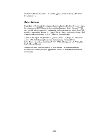 – 284 –
Wickens, C.D. and McCarley, J.S. (2008). Applied attention theory. CRC Press:
Boca Raton, FL.
Submissions
Under Part 4, Division 2 (Investigation Reports), Section 26 of the Transport Safety
Investigation Act 2003 (the Act), the Australian Transport Safety Bureau (ATSB)
may provide a draft report, on a confidential basis, to any person whom the ATSB
considers appropriate. Section 26 (1) (a) of the Act allows a person receiving a draft
report to make submissions to the ATSB about the draft report.
A draft of this report was provided to Qantas Airways Ltd, flight and cabin crew,
Airbus SAS, Rolls-Royce plc, relevant manufacturing personnel from
Rolls-Royce plc, CASA, Indonesian NTSC, AAIB of Singapore, UK AAIB, UK
CAA, BEA and EASA.
Submissions were received from all of those parties. The submissions were
reviewed and where considered appropriate, the text of the report was amended
accordingly.
 