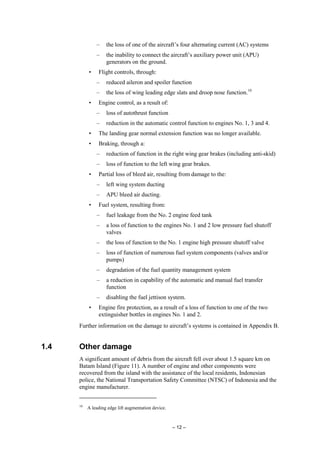 – 12 –
– the loss of one of the aircraft’s four alternating current (AC) systems
– the inability to connect the aircraft’s auxiliary power unit (APU)
generators on the ground.
• Flight controls, through:
– reduced aileron and spoiler function
– the loss of wing leading edge slats and droop nose function.10
• Engine control, as a result of:
– loss of autothrust function
– reduction in the automatic control function to engines No. 1, 3 and 4.
• The landing gear normal extension function was no longer available.
• Braking, through a:
– reduction of function in the right wing gear brakes (including anti-skid)
– loss of function to the left wing gear brakes.
• Partial loss of bleed air, resulting from damage to the:
– left wing system ducting
– APU bleed air ducting.
• Fuel system, resulting from:
– fuel leakage from the No. 2 engine feed tank
– a loss of function to the engines No. 1 and 2 low pressure fuel shutoff
valves
– the loss of function to the No. 1 engine high pressure shutoff valve
– loss of function of numerous fuel system components (valves and/or
pumps)
– degradation of the fuel quantity management system
– a reduction in capability of the automatic and manual fuel transfer
function
– disabling the fuel jettison system.
• Engine fire protection, as a result of a loss of function to one of the two
extinguisher bottles in engines No. 1 and 2.
Further information on the damage to aircraft’s systems is contained in Appendix B.
1.4 Other damage
A significant amount of debris from the aircraft fell over about 1.5 square km on
Batam Island (Figure 11). A number of engine and other components were
recovered from the island with the assistance of the local residents, Indonesian
police, the National Transportation Safety Committee (NTSC) of Indonesia and the
engine manufacturer.
10
A leading edge lift augmentation device.
 