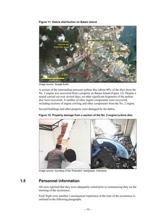– 13 –
Figure 11: Debris distribution on Batam Island
Image source: Google Earth.
A section of the intermediate pressure turbine disc (about 40% of the disc) from the
No. 2 engine was recovered from a property on Batam Island (Figure 12). Despite a
search carried out over several days, no other significant fragments of the turbine
disc were recovered. A number of other engine components were recovered,
including sections of engine cowling and other components from the No. 2 engine.
Several buildings and other property were damaged by the debris.
Figure 12: Property damage from a section of the No. 2 engine turbine disc
Image source: Courtesy of the ‘Posmetro’ newspaper, Indonesia.
1.5 Personnel information
All crew reported that they were adequately rested prior to commencing duty on the
morning of the occurrence.
Each flight crew member’s aeronautical experience at the time of the occurrence is
outlined in the following paragraphs.
 