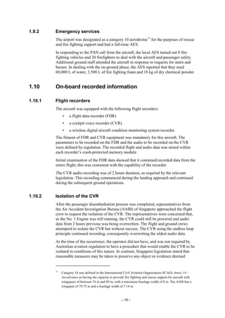 – 19 –
1.9.2 Emergency services
The airport was designated as a category 10 aerodrome11
for the purposes of rescue
and fire fighting support and had a full-time AES.
In responding to the PAN call from the aircraft, the local AES turned out 8 fire
fighting vehicles and 20 firefighters to deal with the aircraft and passenger safety.
Additional ground staff attended the aircraft in response to requests for stairs and
busses. In dealing with the on-ground phase, the AES reported that they used
60,000 L of water, 3,500 L of fire fighting foam and 18 kg of dry chemical powder.
1.10 On-board recorded information
1.10.1 Flight recorders
The aircraft was equipped with the following flight recorders:
• a flight data recorder (FDR)
• a cockpit voice recorder (CVR)
• a wireless digital aircraft condition monitoring system recorder.
The fitment of FDR and CVR equipment was mandatory for this aircraft. The
parameters to be recorded on the FDR and the audio to be recorded on the CVR
were defined by regulation. The recorded flight and audio data was stored within
each recorder’s crash-protected memory module.
Initial examination of the FDR data showed that it contained recorded data from the
entire flight; this was consistent with the capability of the recorder.
The CVR audio recording was of 2 hours duration, as required by the relevant
legislation. This recording commenced during the landing approach and continued
during the subsequent ground operations.
1.10.2 Isolation of the CVR
After the passenger disembarkation process was completed, representatives from
the Air Accident Investigation Bureau (AAIB) of Singapore approached the flight
crew to request the isolation of the CVR. The representatives were concerned that,
as the No. 1 Engine was still running, the CVR could still be powered and audio
data from 2 hours previous was being overwritten. The flight and ground crews
attempted to isolate the CVR but without success. The CVR using the endless loop
principle continued recording, consequently overwriting the oldest audio data.
At the time of the occurrence, the operator did not have, and was not required by
Australian aviation regulation to have a procedure that would enable the CVR to be
isolated in conditions of this nature. In contrast, Singapore legislation stated that
reasonable measures may be taken to preserve any object or evidence deemed
11
Category 10 was defined in the International Civil Aviation Organization (ICAO) Annex 14 –
Aerodromes as having the capacity to provide fire fighting and rescue support for aircraft with
wingspans of between 76 m and 89 m, with a maximum fuselage width of 8 m. The A380 has a
wingspan of 79.75 m and a fuselage width of 7.14 m.
 