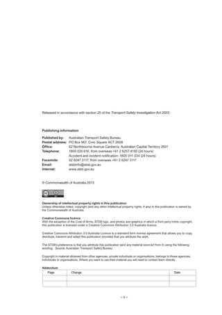 – ii –
Released in accordance with section 25 of the Transport Safety Investigation Act 2003
Publishing information
Published by: Australian Transport Safety Bureau
Postal address: PO Box 967, Civic Square ACT 2608
Office: 62 Northbourne Avenue Canberra, Australian Capital Territory 2601
Telephone: 1800 020 616, from overseas +61 2 6257 4150 (24 hours)
Accident and incident notification: 1800 011 034 (24 hours)
Facsimile: 02 6247 3117, from overseas +61 2 6247 3117
Email: atsbinfo@atsb.gov.au
Internet: www.atsb.gov.au
© Commonwealth of Australia 2013
Ownership of intellectual property rights in this publication
Unless otherwise noted, copyright (and any other intellectual property rights, if any) in this publication is owned by
the Commonwealth of Australia.
Creative Commons licence
With the exception of the Coat of Arms, ATSB logo, and photos and graphics in which a third party holds copyright,
this publication is licensed under a Creative Commons Attribution 3.0 Australia licence.
Creative Commons Attribution 3.0 Australia Licence is a standard form license agreement that allows you to copy,
distribute, transmit and adapt this publication provided that you attribute the work.
The ATSB’s preference is that you attribute this publication (and any material sourced from it) using the following
wording: Source: Australian Transport Safety Bureau
Copyright in material obtained from other agencies, private individuals or organisations, belongs to those agencies,
individuals or organisations. Where you want to use their material you will need to contact them directly.
Addendum
Page Change Date
 