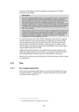 – 20 –
necessary for the purposes of the investigation. See Appendix C for further
discussion on this subject.
Observations:
The CVR recording capability met the 2 hour requirement; however, in this occurrence
this was not adequate to record both the engine failure event and the subsequent
ground operations. CVR audio prior to and around the time of the engine failure would
have been extremely useful to this investigation in examining the crew resource
management response to the event and exact ECAM sequences. The CVR audio would
have been able to provide a correlation with other sources of flight information allowing
the ATSB to more quickly develop an understanding of the technical issues and the
flight crew’s response.
The overwriting of the CVR in this event was cited in a Working Paper presented by the
ATSB to the ICAO flight recorder working panel in October 2012, to support the panel
proposal for increased CVR duration. This proposal resulted in a recommendation by
the panel to the ICAO Air Navigation Committee in January 2013
12
to extend the
mandated CVR recording capability to 15 hours.
Two aircraft network server units (ANSU) formed part of the aircraft’s computer
network architecture and contained duplicate recorded data sets from the FDR,
aircraft condition monitoring system and the aircraft’s centralised maintenance
system (CMS). These data sets included a virtual quick access recorder, smart
aircraft condition monitoring system recorder (SACMSR), aircraft system reports
and post-flight reports from the CMS.
Additional recorded information was available from the engine monitoring unit
(EMU) and engine electronic control (EEC) on each engine. The EMU and EEC
data included detailed information specific to the operation of that engine.
Details of the recording systems and analysis of the data contained in those systems
is in Appendix C.
1.11 Fire
1.11.1 No. 2 engine external fire
Following the uncontained engine failure, an external fire developed in the lower
left region of the No. 2 engine nacelle. A portion of the thrust reverser assembly
was burnt in the fire (Figure 16).
12
AN-WP/8697 dated 29/01/13 amending Annex 6 Part 1.
 