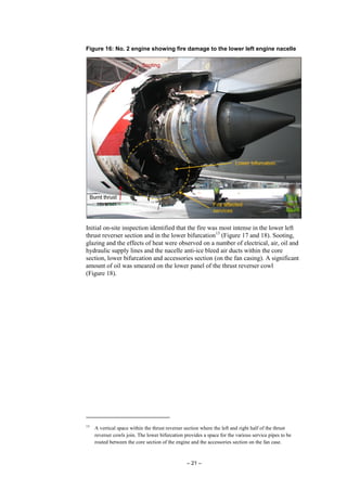 – 21 –
Figure 16: No. 2 engine showing fire damage to the lower left engine nacelle
Initial on-site inspection identified that the fire was most intense in the lower left
thrust reverser section and in the lower bifurcation13
(Figure 17 and 18). Sooting,
glazing and the effects of heat were observed on a number of electrical, air, oil and
hydraulic supply lines and the nacelle anti-ice bleed air ducts within the core
section, lower bifurcation and accessories section (on the fan casing). A significant
amount of oil was smeared on the lower panel of the thrust reverser cowl
(Figure 18).
13
A vertical space within the thrust reverser section where the left and right half of the thrust
reverser cowls join. The lower bifurcation provides a space for the various service pipes to be
routed between the core section of the engine and the accessories section on the fan case.
 