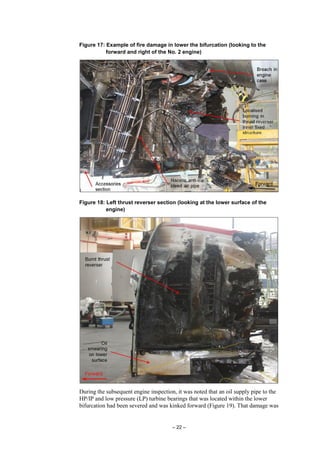 – 22 –
Figure 17: Example of fire damage in lower the bifurcation (looking to the
forward and right of the No. 2 engine)
Figure 18: Left thrust reverser section (looking at the lower surface of the
engine)
During the subsequent engine inspection, it was noted that an oil supply pipe to the
HP/IP and low pressure (LP) turbine bearings that was located within the lower
bifurcation had been severed and was kinked forward (Figure 19). That damage was
 