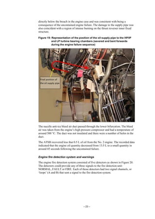 – 23 –
directly below the breach in the engine case and was consistent with being a
consequence of the uncontained engine failure. The damage to the supply pipe was
also coincident with a region of intense burning on the thrust reverser inner fixed
structure.
Figure 19: Representation of the position of the oil supply pipe to the HP/IP
and LP turbine bearing chambers (severed and bent forwards
during the engine failure sequence)
The nacelle anti-ice bleed air duct passed through the lower bifurcation. The bleed
air was taken from the engine’s high pressure compressor and had a temperature of
around 500 °C. The duct was not insulated and there were a number of holes in the
duct.
The ATSB recovered less that 0.5 L of oil from the No. 2 engine. The recorded data
indicated that the engine oil quantity decreased from 13.5 L to a small quantity in
around 45 seconds following the uncontained failure.
Engine fire detection system and warnings
The engine fire detection system consisted of five detectors as shown in Figure 20.
The detectors could provide any of three signals to the fire detection unit:
NORMAL, FAULT or FIRE. Each of those detectors had two signal channels, or
‘loops’ (A and B) that sent a signal to the fire detection system.
 