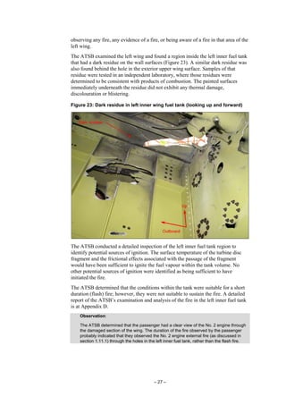– 27 –
observing any fire, any evidence of a fire, or being aware of a fire in that area of the
left wing.
The ATSB examined the left wing and found a region inside the left inner fuel tank
that had a dark residue on the wall surfaces (Figure 23). A similar dark residue was
also found behind the hole in the exterior upper wing surface. Samples of that
residue were tested in an independent laboratory, where those residues were
determined to be consistent with products of combustion. The painted surfaces
immediately underneath the residue did not exhibit any thermal damage,
discolouration or blistering.
Figure 23: Dark residue in left inner wing fuel tank (looking up and forward)
The ATSB conducted a detailed inspection of the left inner fuel tank region to
identify potential sources of ignition. The surface temperature of the turbine disc
fragment and the frictional effects associated with the passage of the fragment
would have been sufficient to ignite the fuel vapour within the tank volume. No
other potential sources of ignition were identified as being sufficient to have
initiated the fire.
The ATSB determined that the conditions within the tank were suitable for a short
duration (flash) fire; however, they were not suitable to sustain the fire. A detailed
report of the ATSB’s examination and analysis of the fire in the left inner fuel tank
is at Appendix D.
Observation:
The ATSB determined that the passenger had a clear view of the No. 2 engine through
the damaged section of the wing. The duration of the fire observed by the passenger
probably indicated that they observed the No. 2 engine external fire (as discussed in
section 1.11.1) through the holes in the left inner fuel tank, rather than the flash fire.
 