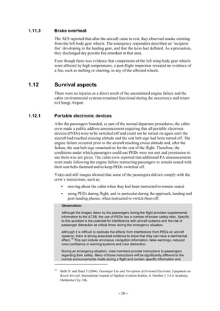 – 28 –
1.11.3 Brake overheat
The AES reported that after the aircraft came to rest, they observed smoke emitting
from the left body gear wheels. The emergency responders described an ‘incipient
fire’ developing in the landing gear, and that the tyres had deflated. As a precaution,
they discharged dry powder fire retardant in that area.
Even though there was evidence that components of the left wing body gear wheels
were affected by high temperatures, a post-flight inspection revealed no evidence of
a fire, such as melting or charring, in any of the affected wheels.
1.12 Survival aspects
There were no injuries as a direct result of the uncontained engine failure and the
cabin environmental systems remained functional during the occurrence and return
to Changi Airport.
1.12.1 Portable electronic devices
After the passengers boarded, as part of the normal departure procedures, the cabin
crew made a public address announcement requiring that all portable electronic
devices (PEDs) were to be switched off and could not be turned on again until the
aircraft had reached cruising altitude and the seat belt sign had been turned off. The
engine failure occurred prior to the aircraft reaching cruise altitude and, after the
failure, the seat belt sign remained on for the rest of the flight. Therefore, the
conditions under which passengers could use PEDs were not met and permission to
use them was not given. The cabin crew reported that additional PA announcements
were made following the engine failure instructing passengers to remain seated with
their seat belts fastened and to keep PEDs switched off.
Video and still images showed that some of the passengers did not comply with the
crew’s instructions, such as:
• moving about the cabin when they had been instructed to remain seated
• using PEDs during flight, and in particular during the approach, landing and
post landing phases, when instructed to switch them off.
Observation:
Although the images taken by the passengers during the flight provided supplemental
information to the ATSB, the use of PEDs has a number of known safety risks. Specific
to this accident is the potential for interference with aircraft systems and the risk of
passenger distraction at critical times during the emergency situation.
Although it is difficult to replicate the effects from interference from PEDs on aircraft
systems, there is strong anecdotal evidence to show that they can have a detrimental
effect.
14
This can include erroneous navigation information, false warnings, reduced
crew confidence in warning systems and crew distraction.
During an emergency situation, crew members provide instructions to passengers
regarding their safety. Many of those instructions will be significantly different to the
normal announcements made during a flight and contain specific information and
14
Balfe N. and Head T (2004). Passenger Use and Perception of Personal Electronic Equipment on
Board Aircraft. International Journal of Applied Aviation Studies, 4, Number 2. FAA Academy,
Oklahoma City, OK.
 