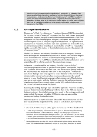 – 29 –
instructions not normally provided to passengers. It is important for the safety of all
passengers that these instructions are listened to and understood. Human attentional
resources are a single-channel, filtered and limited resource
15
and PEDs have been
shown in numerous research studies to have a significant distracting effect. In an
emergency situation, such as an evacuation, actions need to be carried out quickly and
there can be insufficient time for crew to be repeating information to passengers
distracted by their PEDs.
1.12.2 Passenger disembarkation
The operator’s Flight Crew Emergency Procedures Manual (FCEPM) categorised
the emergency egress of an aircraft’s occupants into three basic classes: unprepared
emergencies, prepared emergencies and precautionary disembarkation. Aside from
an egress in the case of an unprepared emergency, the captain was responsible for
determining which class of emergency egress was to be used. The highest level of
urgency was an evacuation, where the crew were required to use all available exits,
specific commands and set procedures to ensure that the aircraft was evacuated as
rapidly as possible. This method of disembarkation also presented the greatest risk
of passenger injury.16
The FCEPM defined a precautionary disembarkation as an emergency situation
where passengers are disembarked as quickly as is deemed safe, however, the pace
of the disembarkation is slower in an effort to minimise potential injury to
passengers or crew. The FCEPM also stated that this form of disembarkation can be
upgraded quickly to a full evacuation if the circumstances change.
As both the evacuation and the precautionary disembarkation methods of
emergency egress were classed as ‘prepared on the ground’ emergencies, they both
used a common initial alert to the cabin crew. This was achieved through a specific
PA announcement that placed the cabin crew in the ‘alert phase’.17
While in the
alert phase, the flight crew were required to assess the safety of the aircraft, taking
into account the internal and external environments and determine the type of
egress to be used should an emergency egress become necessary. The alert phase
may take several minutes while the flight crew carry out the applicable shutdown
procedures and establish communications with the AES to obtain information on
the external environment around the aircraft.
Following the landing, the flight crew actioned the applicable evacuation checklist,
assessed the information that had been provided to them by the AES and decided
that a precautionary disembarkation using stairs would be the most appropriate and
safest method. The captain briefed the CSM on the plan and addressed the
passengers regarding the disembarkation.
The initial plan was to use the main deck 1R door for the disembarkation and that
door was disarmed in preparation for the arrival of a set of stairs. However, the
15
Wickens, C.D. and McCarley, J.S. (2008). Applied attention theory. CRC Press: Boca Raton, FL.
16
A safety study of emergency evacuations carried out by the US National Transportation Safety
Board (NTSB/SS-00/01, 27 June 2000) found that 8 per cent of the people involved in the
evacuations studied sustained injuries during evacuation (2 per cent serious and 6 per cent minor).
A number of the injuries were related to the emergency type (for example, smoke inhalation from
a fire) while others were directly related to the evacuation, such as fractures.
17
During the alert phase, all cabin crew were to remain at their assigned stations, with all doors
armed. This allows the crew to immediately activate the escape slides should they be needed.
 