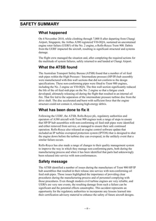 – iii –
SAFETY SUMMARY
What happened
On 4 November 2010, while climbing through 7,000 ft after departing from Changi
Airport, Singapore, the Airbus A380 registered VH-OQA, sustained an uncontained
engine rotor failure (UERF) of the No. 2 engine, a Rolls-Royce Trent 900. Debris
from the UERF impacted the aircraft, resulting in significant structural and systems
damage.
The flight crew managed the situation and, after completing the required actions for
the multitude of system failures, safely returned to and landed at Changi Airport.
What the ATSB found
The Australian Transport Safety Bureau (ATSB) found that a number of oil feed
stub pipes within the High Pressure / Intermediate pressure (HP/IP) hub assembly
were manufactured with thin wall sections that did not conform to the design
specifications. These non-conforming pipes were fitted to Trent 900 engines,
including the No. 2 engine on VH-OQA. The thin wall section significantly reduced
the life of the oil feed stub pipe on the No. 2 engine so that a fatigue crack
developed, ultimately releasing oil during the flight that resulted in an internal oil
fire. That fire led to the separation of the intermediate pressure turbine disc from the
drive shaft. The disc accelerated and burst with sufficient force that the engine
structure could not contain it, releasing high-energy debris.
What has been done to fix it
Following the UERF, the ATSB, Rolls-Royce plc, regulatory authorities and
operators of A380 aircraft with Trent 900 engines took a range of steps to ensure
that HP/IP hub assemblies with non-conforming oil feed stub pipes were identified
and either removed from service, or managed to ensure their safe continued
operation. Rolls-Royce also released an engine control software update that
included an IP turbine overspeed protection system (IPTOS) that is designed to shut
the engine down before the turbine disc can overspeed, in the unlikely event that a
similar failure occurs.
Rolls-Royce has also made a range of changes to their quality management system
to improve the way in which they manage non-conforming parts, both during the
manufacturing process and when it has been identified that parts had unknowingly
been released into service with non-conformances.
Safety message
The ATSB identified a number of issues during the manufacture of Trent 900 HP/IP
hub assemblies that resulted in their release into service with non-conforming oil
feed stub pipes. Those issues highlighted the importance of providing clear
procedures during the manufacturing process and of personnel complying with
those procedures. Even though modern civil turbine engines are very reliable, and
UERFs are very rare events, the resulting damage from such a failure can be
significant and the potential effects catastrophic. This accident represents an
opportunity for the regulatory authorities to incorporate any lessons learned into
their certification advisory material to enhance the safety of future aircraft designs.
 