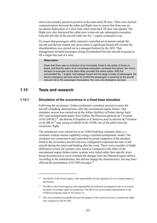 – 30 –
stairs were actually placed in position at the main deck 2R door. There were hurried
communications between the cabin and flight crew to ensure that there was no
accidental deployment of a door slide when main deck 2R door was opened. The
flight crew also instructed the cabin crew to prevent any subsequent evacuation
from the left side of the aircraft while the No. 1 engine continued to run.
To ensure that passengers safely entered a controlled environment outside the
aircraft and did not wander into areas where a significant hazard still existed, the
disembarkation was carried out in a managed fashion by the AES. That
management included passengers being disembarked from the aircraft in groups to
fill a single bus load at a time.
Observation:
Given that there was no indication of an immediate threat to the safety of those on
board, and that the option of an immediate evacuation remained throughout, the crew’s
decision to evacuate via the stairs likely provided the safest option. With the
uncontrolled No. 1 engine, fuel leakage hazard and the large number of passengers, the
airport emergency services action to control the passengers in proximity to the aircraft
reduced risk to the passengers themselves, the crew and emergency services.
1.13 Tests and research
1.13.1 Simulation of the occurrence in a fixed base simulator
Following the occurrence, Airbus conducted a simulator session to assess the
aircraft’s handling characteristics after the uncontained engine failure. That
simulator session was carried out at the Airbus facilities in France during April
2011 and included participants from Airbus, the Direction générale de l’aviation
civile (DGAC)18
, the Bureau d’Enquêtes et d’Analyses pour la sécurité de l’aviation
civile (BEA)19
and, acting on behalf of the ATSB, one of the pilots from the
occurrence flight.
The simulations were carried out in an A380 fixed base simulator (that is, a
simulator without motion capability) using a certified aerodynamic model. The
simulator was connected to and controlled by actual computers of the standard
fitted to the occurrence aircraft and were configured to represent the state of the
aircraft during the return and landing after the event. There were a number of slight
differences in how the systems were failed as compared to the effect of the
uncontained engine failure (entire systems were failed rather than specific wires
being disconnected or cut to simulate the damage from the liberated engine debris).
According to the manufacturer, this did not change the characteristics, but may have
affected the presentation of ECAM messages.20
18
The DGAC is the French agency with responsibility for the regulation of civil aviation under its
jurisdiction.
19
The BEA is the French agency with responsibility for technical investigations into civil aviation
accidents or incidents under its jurisdiction. The BEA was an accredited representative to the
ATSB investigation under ICAO Annex 13.
20
This was considered acceptable because the purpose of the session was not to examine the flight
crew responses to the ECAM.
 