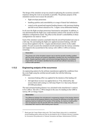 – 31 –
The design of the simulator set-up was aimed at replicating the occurrence aircraft’s
responses during the event as accurately as possible. The primary purpose of the
simulation session was to assess the aircraft’s:
• flight envelope protections
• handling qualities and controllability at a range of lateral fuel imbalances
• control on the ground and required landing distance with maximum braking
and full reverse thrust selected on No. 3 engine versus differential braking.
In all cases the flight envelope protections functioned as anticipated. In addition, it
was determined that the flight crew could maintain control of the aircraft in all fuel
imbalance configurations tested. The effect on the aircraft’s controllability in those
configurations was rated as ‘minor’.21
Each of the simulator scenarios concluded when the aircraft had landed and come to
a full stop. On each landing the flight crew applied maximum braking, with full
reverse thrust applied to the No. 3 engine and directional control via the rudder
pedals. On each occasion the simulated aircraft remained near the runway centreline
and stopped in the second third of the runway with 1,000 to 1,500 m of runway
remaining.
Observation:
The primary aim of the simulation session was to test the aircraft’s handling qualities
with the known airframe and systems degradation resultant from the uncontained engine
failure. Despite significant system and structural damage following the uncontained
engine failure, the simulation identified that the aircraft had sufficient redundancy to
continue safe operation.
1.13.2 Engineering analysis of the occurrence
An engineering analysis by the airframe manufacturer applied the conditions from
the event flight using the certified aircraft model, but with the following
differences:
• maximum braking effort was applied for the duration of the landing roll
• full right thrust reverser was applied down to 75 kt, followed by idle
reverse thrust until coming to a full stop (Flight Crew Operating Manual
(FCOM) procedure).
The total estimated landing distance was calculated in the manufacturer’s analysis
to be 2,300 m. This left a 1,700 m margin in the case of a landing on the 4,000 m
runway 20C at Changi Airport.
Observation:
The difference between the manufacturer’s engineering analysis of the landing distance
and the actual aircraft stopping distance may primarily be attributed to the flight crew not
applying maximum braking for the duration of the landing. As maximum braking effort
was not required to stop the aircraft within the confines of the runway, the risks
associated with maximum effort braking were reduced.
21
Based upon the Cooper-Harper rating scale. The Cooper-Harper rating scale is a standardised
aircraft handling quality rating scale that was developed by the US National Advisory Committee
for Aeronautics (the predecessor to National Aeronautics and Space Administration (NASA)).
 