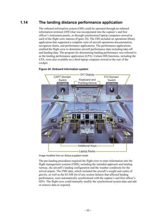 – 32 –
1.14 The landing distance performance application
The onboard information system (OIS) could be operated through an onboard
information terminal (OIT) that was incorporated into the captain’s and first
officer’s instrument panels, or through synchronised laptop computers stowed at
each of the flight crew stations (Figure 24). The OIS included an operations library
application that supported a complete suite of aircraft operations documentation,
navigation charts, and performance applications. The performance applications
enabled the flight crew to determine aircraft performance data including take-off
and landing data. The program for determining landing performance was referred to
as the landing performance application (LPA). Certain OIS functions, including the
LPA, were also available on a third laptop computer stowed at the rear of the
cockpit.
Figure 24: Onboard information system
Image modified from an Airbus-supplied model
The pre-landing procedures required the flight crew to enter information into the
flight management systems (FMS), including the intended approach and landing
runway, the aircraft’s landing configuration and the weather conditions for the
arrival airport. The FMS data, which included the aircraft’s weight and centre of
gravity, as well as the ECAM list of any system failures that affected landing
performance, were automatically synchronised with the captain’s and first officer’s
OITs. The flight crew could manually modify the synchronised system data and add
or remove data as required.
 