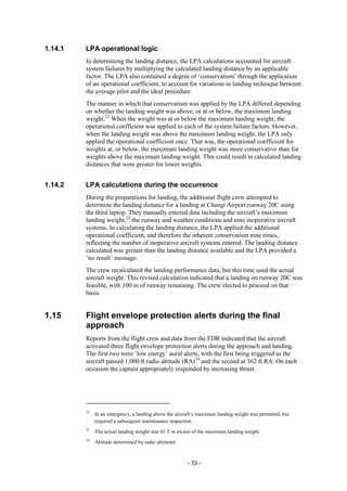– 33 –
1.14.1 LPA operational logic
In determining the landing distance, the LPA calculations accounted for aircraft
system failures by multiplying the calculated landing distance by an applicable
factor. The LPA also contained a degree of ‘conservatism’ through the application
of an operational coefficient, to account for variations in landing technique between
the average pilot and the ideal procedure.
The manner in which that conservatism was applied by the LPA differed depending
on whether the landing weight was above, or at or below, the maximum landing
weight.22
When the weight was at or below the maximum landing weight, the
operational coefficient was applied to each of the system failure factors. However,
when the landing weight was above the maximum landing weight, the LPA only
applied the operational coefficient once. That was, the operational coefficient for
weights at, or below, the maximum landing weight was more conservative than for
weights above the maximum landing weight. This could result in calculated landing
distances that were greater for lower weights.
1.14.2 LPA calculations during the occurrence
During the preparations for landing, the additional flight crew attempted to
determine the landing distance for a landing at Changi Airport runway 20C using
the third laptop. They manually entered data including the aircraft’s maximum
landing weight,23
the runway and weather conditions and nine inoperative aircraft
systems. In calculating the landing distance, the LPA applied the additional
operational coefficient, and therefore the inherent conservatism nine times,
reflecting the number of inoperative aircraft systems entered. The landing distance
calculated was greater than the landing distance available and the LPA provided a
‘no result’ message.
The crew recalculated the landing performance data, but this time used the actual
aircraft weight. This revised calculation indicated that a landing on runway 20C was
feasible, with 100 m of runway remaining. The crew elected to proceed on that
basis.
1.15 Flight envelope protection alerts during the final
approach
Reports from the flight crew and data from the FDR indicated that the aircraft
activated three flight envelope protection alerts during the approach and landing.
The first two were ‘low energy’ aural alerts, with the first being triggered as the
aircraft passed 1,000 ft radio altitude (RA)24
and the second at 362 ft RA. On each
occasion the captain appropriately responded by increasing thrust.
22
In an emergency, a landing above the aircraft’s maximum landing weight was permitted, but
required a subsequent maintenance inspection.
23
The actual landing weight was 41 T in excess of the maximum landing weight.
24
Altitude determined by radar altimeter.
 