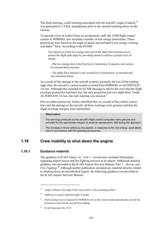 – 34 –
The third warning, a stall warning associated with the aircraft’s angle of attack,25
was generated at 3 ft RA, immediately prior to the aircraft touching down on the
runway.
To prevent a loss of control from an aerodynamic stall, the A380 flight control
system in NORMAL law included a number of low energy protections. Those
protections were based on the angle of attack and included a low energy warning
and alpha26
floor. According to the FCOM:
The objectives of the low energy alert and of the alpha floor function are to
protect the flight path angle by providing means to achieve a proper level of
energy:
- The low energy alert is the first level of protection. It requires crew action,
for manual thrust increase.
- The alpha floor function is the second level of protection. It automatically
sets maximum thrust.
As a result of the damage to the aircraft systems, primarily the loss of the leading
edge slats, the aircraft’s control system reverted from NORMAL to ALTERNATE
1A law. Although this included an ECAM message to advise the crew that the flight
envelope protections had been lost, the only protection lost was alpha floor. Under
ALTERNATE 1A law, the stall warning was restored.27
Post-accident analysis by Airbus identified that, as a result of the control system
laws and the damage to the aircraft, all three warnings were genuine and that the
flight envelope margins were maintained.
Observation:
The warnings produced by the aircraft’s flight control computers were genuine and
provided for the appropriate margins to avoid an aerodynamic stall during the approach.
The increase in thrust setting by the captain, in response to the ‘low energy’ aural alerts,
were in accordance with the operating procedures.
1.16 Crew inability to shut down the engine
1.16.1 Guidance material
The guidance in ICAO Annex 14 – Vol 1 - Aerodromes included information
regarding airport rescue and fire fighting services at an airport. Additional detailed
guidance was provided in the ICAO Airport Services Manual, Part 1 – Rescue and
Fire Fighting.28
Although neither publication included any material directly related
to shutting down an uncontrolled engine, the following guidance was provided in
the ICAO Airport Services Manual:
25
Angle of attack is the angle of the wing relative to the oncoming airflow.
26
Alpha (α) is used to represent angle of attack.
27
Stall warning was not required for NORMAL law as the system would automatically provide the
protection to prevent the aircraft from stalling.
28
ICAO Document No. 9137
 