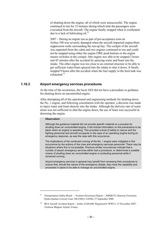 – 36 –
of shutting down the engine, all of which were unsuccessful. The engine
continued to run for 15 minutes during which time the passengers were
evacuated from the aircraft. The engine finally stopped when it overheated
due to a lack of lubricating oil.31
2007 – During an engine run as part of pre-acceptance tests an
Airbus 340 was severely damaged when the aircraft impacted engine-blast
suppression walls surrounding the run-up bay. The cockpit of the aircraft
was separated from the cabin and two engines continued to run and could
not be stopped using either the engine FIRE push buttons or the engine
master switches in the cockpit. One engine was able to be stopped 2 hours
and 45 minutes after the accident by spraying water and foam into the
intake. The other engine was too close to an external structure to be able to
get sufficient water/foam sprayed into the intake to shut it down. It finally
stopped 9 hours after the accident when the fuel supply in the feed tank was
exhausted.32
1.16.3 Airport emergency services procedures
At the time of the occurrence, the local AES did not have a procedure or guidance
for shutting down an uncontrolled engine.
After attempting all of the operational and engineering methods for shutting down
the No. 1 engine, and following consultation with the operator, a decision was made
to inject water and foam directly into the intake. Although the delivery rate of water
alone was not sufficient to shut the engine down, the use of foam was successful at
drowning the engine.
Observation:
Although the guidance material did not provide specific material on a process for
shutting down an uncontrolled engine, it did include information on the precautions to be
taken when an engine is operating. This provided a level of safety to rescue and fire
fighting personnel and aircraft occupants in the case of an operating engine during an
emergency response, as was the case with this occurrence.
The implications of the continued running of the No. 1 engine were mitigated in this
occurrence by the actions of the crew and emergency services personnel. There may be
situations where this is not possible. Previous similar occurrences indicate that a
number of airport emergency services either had a procedure, or determined a suitable
means of shutting down an uncontrolled engine or protecting personnel while it
remained running.
Airport emergency services in general may benefit from reviewing their procedures to
ensure that, should the nature of the emergency dictate, they have the capability and
processes in place to be able to manage an uncontrolled engine.
31
Transportation Safety Board – Aviation Occurrence Report – A00Q0133, Runway Excursion,
Hydro-Quebec Convair Liner 340 (580) C-GFHH, 27 September 2000.
32
BEA Aircraft Accident Report – Airbus A340-600, Registered F-WWCJ, 15 November 2007,
Toulouse Blagnac Airport, France.
 