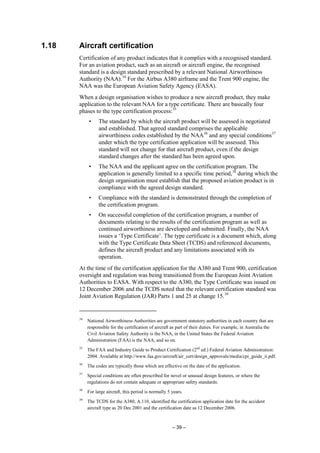 – 39 –
1.18 Aircraft certification
Certification of any product indicates that it complies with a recognised standard.
For an aviation product, such as an aircraft or aircraft engine, the recognised
standard is a design standard prescribed by a relevant National Airworthiness
Authority (NAA).34
For the Airbus A380 airframe and the Trent 900 engine, the
NAA was the European Aviation Safety Agency (EASA).
When a design organisation wishes to produce a new aircraft product, they make
application to the relevant NAA for a type certificate. There are basically four
phases to the type certification process:35
• The standard by which the aircraft product will be assessed is negotiated
and established. That agreed standard comprises the applicable
airworthiness codes established by the NAA36
and any special conditions37
under which the type certification application will be assessed. This
standard will not change for that aircraft product, even if the design
standard changes after the standard has been agreed upon.
• The NAA and the applicant agree on the certification program. The
application is generally limited to a specific time period,38
during which the
design organisation must establish that the proposed aviation product is in
compliance with the agreed design standard.
• Compliance with the standard is demonstrated through the completion of
the certification program.
• On successful completion of the certification program, a number of
documents relating to the results of the certification program as well as
continued airworthiness are developed and submitted. Finally, the NAA
issues a ‘Type Certificate’. The type certificate is a document which, along
with the Type Certificate Data Sheet (TCDS) and referenced documents,
defines the aircraft product and any limitations associated with its
operation.
At the time of the certification application for the A380 and Trent 900, certification
oversight and regulation was being transitioned from the European Joint Aviation
Authorities to EASA. With respect to the A380, the Type Certificate was issued on
12 December 2006 and the TCDS noted that the relevant certification standard was
Joint Aviation Regulation (JAR) Parts 1 and 25 at change 15.39
34
National Airworthiness Authorities are government statutory authorities in each country that are
responsible for the certification of aircraft as part of their duties. For example, in Australia the
Civil Aviation Safety Authority is the NAA, in the United States the Federal Aviation
Administration (FAA) is the NAA, and so on.
35
The FAA and Industry Guide to Product Certification (2nd
ed.) Federal Aviation Administration:
2004. Available at http://www.faa.gov/aircraft/air_cert/design_approvals/media/cpi_guide_ii.pdf.
36
The codes are typically those which are effective on the date of the application.
37
Special conditions are often prescribed for novel or unusual design features, or where the
regulations do not contain adequate or appropriate safety standards.
38
For large aircraft, this period is normally 5 years.
39
The TCDS for the A380, A.110, identified the certification application date for the accident
aircraft type as 20 Dec 2001 and the certification date as 12 December 2006.
 