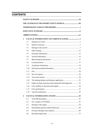 – iv –
CONTENTS
SAFETY SUMMARY........................................................................................... iii
THE AUSTRALIAN TRANSPORT SAFETY BUREAU ............................... viii
TERMINOLOGY USED IN THIS REPORT...................................................... x
EXECUTIVE SUMMARY................................................................................... xi
ABBREVIATIONS.............................................................................................. xvi
1 FACTUAL INFORMATION: OCCURRENCE FLIGHT......................... 1
1.1 Sequence of events ............................................................................... 1
1.2 Injuries to persons................................................................................. 7
1.3 Damage to the aircraft .......................................................................... 7
1.4 Other damage...................................................................................... 12
1.5 Personnel information......................................................................... 13
1.6 Aircraft information............................................................................ 16
1.7 Meteorological information................................................................ 17
1.8 Communications................................................................................. 17
1.9 Aerodrome information...................................................................... 18
1.10 On-board recorded information.......................................................... 19
1.11 Fire...................................................................................................... 20
1.12 Survival aspects.................................................................................. 28
1.13 Tests and research............................................................................... 30
1.14 The landing distance performance application................................... 32
1.15 Flight envelope protection alerts during the final approach ............... 33
1.16 Crew inability to shut down the engine.............................................. 34
1.17 Crew performance .............................................................................. 37
1.18 Aircraft certification ........................................................................... 39
2 FACTUAL INFORMATION: ENGINE .................................................... 45
2.1 Trent 900 description.......................................................................... 45
2.2 No. 2 engine on VH-OQA.................................................................. 53
2.3 Damage to the engine ......................................................................... 54
2.4 Intermediate pressure turbine behaviour ............................................ 64
2.5 Oil feed stub pipe stress analysis........................................................ 69
2.6 Recorded engine data.......................................................................... 72
 