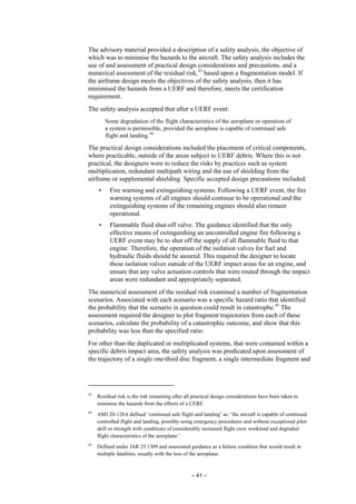 – 41 –
The advisory material provided a description of a safety analysis, the objective of
which was to minimise the hazards to the aircraft. The safety analysis includes the
use of and assessment of practical design considerations and precautions, and a
numerical assessment of the residual risk,43
based upon a fragmentation model. If
the airframe design meets the objectives of the safety analysis, then it has
minimised the hazards from a UERF and therefore, meets the certification
requirement.
The safety analysis accepted that after a UERF event:
Some degradation of the flight characteristics of the aeroplane or operation of
a system is permissible, provided the aeroplane is capable of continued safe
flight and landing.44
The practical design considerations included the placement of critical components,
where practicable, outside of the areas subject to UERF debris. Where this is not
practical, the designers were to reduce the risks by practices such as system
multiplication, redundant multipath wiring and the use of shielding from the
airframe or supplemental shielding. Specific accepted design precautions included:
• Fire warning and extinguishing systems. Following a UERF event, the fire
warning systems of all engines should continue to be operational and the
extinguishing systems of the remaining engines should also remain
operational.
• Flammable fluid shut-off valve. The guidance identified that the only
effective means of extinguishing an uncontrolled engine fire following a
UERF event may be to shut off the supply of all flammable fluid to that
engine. Therefore, the operation of the isolation valves for fuel and
hydraulic fluids should be assured. This required the designer to locate
these isolation valves outside of the UERF impact areas for an engine, and
ensure that any valve actuation controls that were routed through the impact
areas were redundant and appropriately separated.
The numerical assessment of the residual risk examined a number of fragmentation
scenarios. Associated with each scenario was a specific hazard ratio that identified
the probability that the scenario in question could result in catastrophe.45
The
assessment required the designer to plot fragment trajectories from each of these
scenarios, calculate the probability of a catastrophic outcome, and show that this
probability was less than the specified ratio.
For other than the duplicated or multiplicated systems, that were contained within a
specific debris impact area, the safety analysis was predicated upon assessment of
the trajectory of a single one-third disc fragment, a single intermediate fragment and
43
Residual risk is the risk remaining after all practical design considerations have been taken to
minimise the hazards from the effects of a UERF.
44
AMJ 20-128A defined ‘continued safe flight and landing’ as: ‘the aircraft is capable of continued
controlled flight and landing, possibly using emergency procedures and without exceptional pilot
skill or strength with conditions of considerably increased flight crew workload and degraded
flight characteristics of the aeroplane.’
45
Defined under JAR 25.1309 and associated guidance as a failure condition that would result in
multiple fatalities, usually with the loss of the aeroplane.
 
