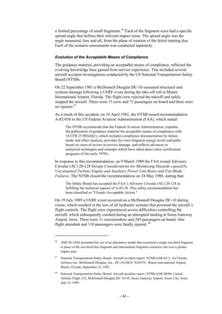 – 42 –
a limited percentage of small fragments.46
Each of the fragment sizes had a specific
spread angle that defines their relevant impact areas. The spread angle was the
angle measured, fore and aft, from the plane of rotation of the failed rotating disc.
Each of the scenario assessments was conducted separately.
Evolution of the Acceptable Means of Compliance
The guidance material, providing an acceptable means of compliance, reflected the
evolving knowledge base gained from service experience. This included several
aircraft accident investigations conducted by the US National Transportation Safety
Board (NTSB).
On 22 September 1981 a McDonnell Douglas DC-10 sustained structural and
systems damage following a UERF event during the take-off roll at Miami
International Airport, Florida. The flight crew rejected the takeoff and safely
stopped the aircraft. There were 15 crew and 71 passengers on board and there were
no injuries.47
As a result of this accident, on 16 April 1982, the NTSB issued recommendation
A-82-038 to the US Federal Aviation Administration (FAA), which stated:
The NTSB recommends that the Federal Aviation Administration: expedite
the publication of guidance material for acceptable means of compliance with
14 CFR 25.903(d)(1), which includes compliance documentation by failure
mode and effect analysis, provides for rotor fragment energy levels and paths
based on cases of severe in-service damage, and reflects advances in
analytical techniques and concepts which have taken place since certification
programs of the early 1970's.
In response to this recommendation, on 9 March 1988 the FAA issued Advisory
Circular (AC) 20-128 Design Considerations for Minimizing Hazards caused by
Uncontained Turbine Engine and Auxiliary Power Unit Rotor and Fan Blade
Failures. The NTSB closed the recommendation on 24 May 1988, stating that:
The Safety Board has accepted the FAA’s Advisory Circular (AC) 20-128 as
fulfilling the technical aspects of A-82-38. This safety recommendation has
been classified as "Closed--Acceptable Action."
On 19 July 1989 a UERF event occurred on a McDonnell Douglas DC-10 during
cruise, which resulted in the loss of all hydraulic systems that powered the aircraft’s
flight controls. The flight crew experienced severe difficulties controlling the
aircraft, which subsequently crashed during an attempted landing at Sioux Gateway
Airport, Iowa. There were 11 crewmembers and 285 passengers on board. One
flight attendant and 110 passengers were fatally injured. 48
46
AMJ 20-128A permitted the use of an alternative model that examined a single one-third fragment
in place of the one-third disc fragment and intermediate fragment scenarios, but over a greater
impact area.
47
National Transportation Safety Board. Aircraft accident report: NTSB/AAR-82-3, Air Florida
Airlines, Inc. McDonnell Douglas, Inc., DC-10-30CF, N101TV, Miami International Airport,
Miami, Florida, September 22, 1981.
48
National Transportation Safety Board. Aircraft accident report: NTSB/AAR-90/06, United
Airlines Flight 232, McDonnell Douglas DC-10-10, Sioux Gateway Airport, Sioux City, Iowa,
July 19, 1989.
 